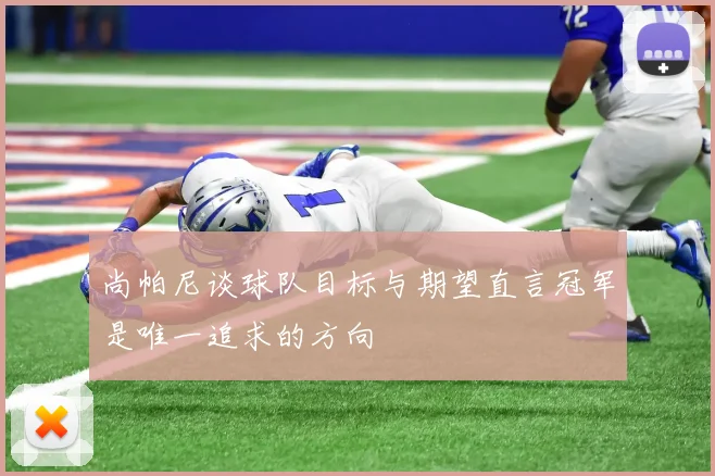 尚帕尼谈球队目标与期望直言冠军是唯一追求的方向
