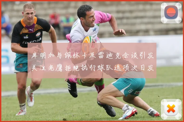 库明加与佩林卡及雷迪克会谈引发关注老鹰拒绝执行球队选项次日发生