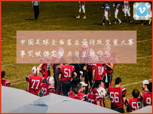 中国足球全面落后亟待改变重大赛事突破仍需努力与坚持