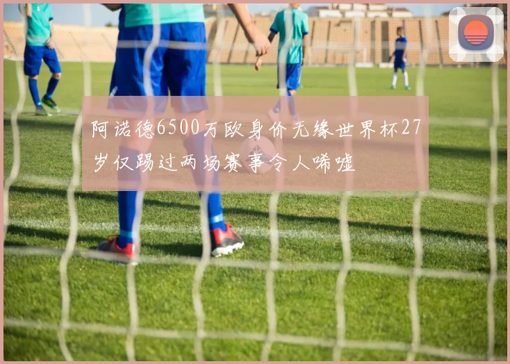 阿诺德6500万欧身价无缘世界杯27岁仅踢过两场赛事令人唏嘘