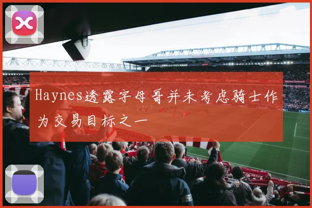 Haynes透露字母哥并未考虑骑士作为交易目标之一