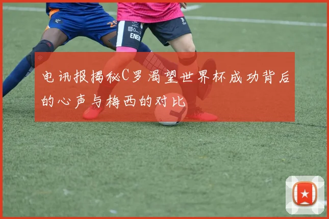 电讯报揭秘C罗渴望世界杯成功背后的心声与梅西的对比