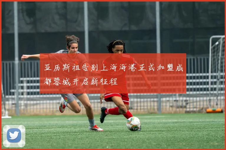 亚历斯祖告别上海海港正式加盟成都蓉城开启新征程
