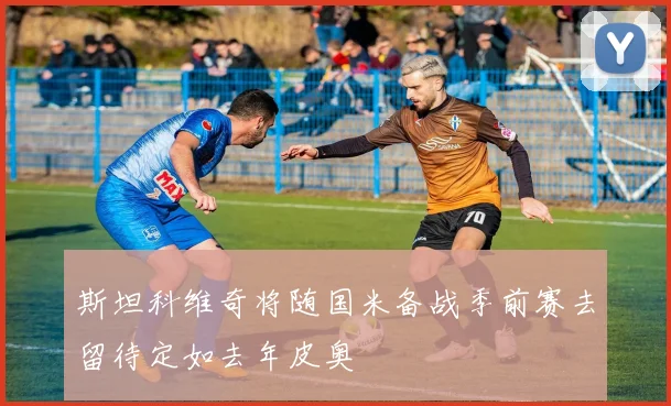斯坦科维奇将随国米备战季前赛去留待定如去年皮奥