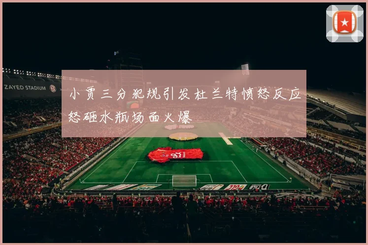 小贾三分犯规引发杜兰特愤怒反应怒砸水瓶场面火爆