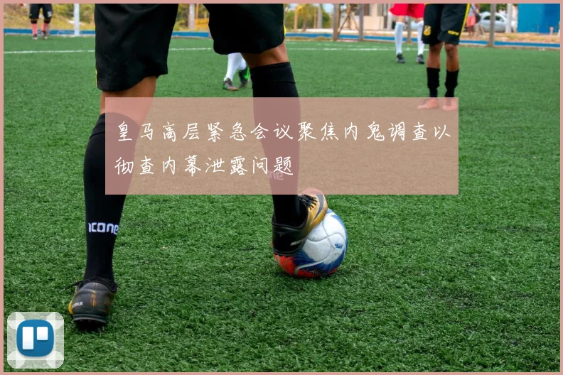 皇马高层紧急会议聚焦内鬼调查以彻查内幕泄露问题