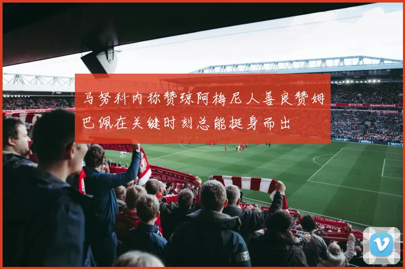 马努科内称赞琼阿梅尼人善良赞姆巴佩在关键时刻总能挺身而出