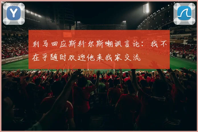 利马回应斯科尔斯嘲讽言论：我不在乎随时欢迎他来我家交流