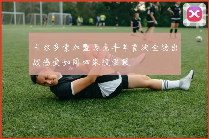 卡尔多索加盟马竞半年首次全场出战感受如同回家般温暖