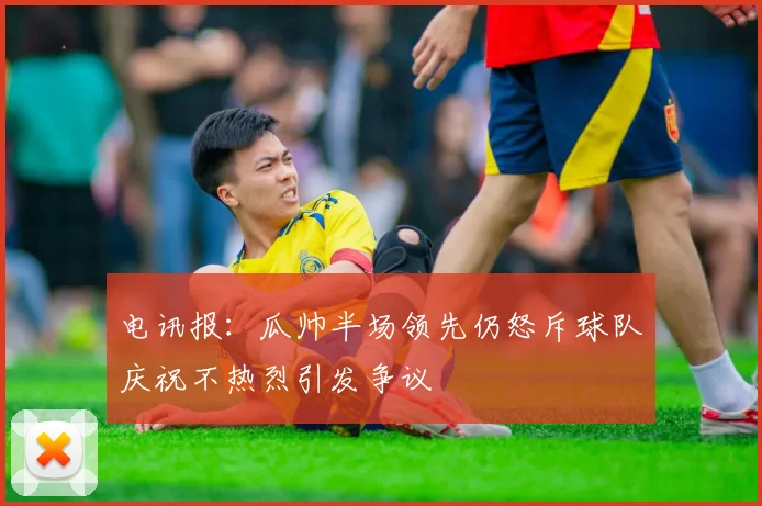 电讯报：瓜帅半场领先仍怒斥球队庆祝不热烈引发争议