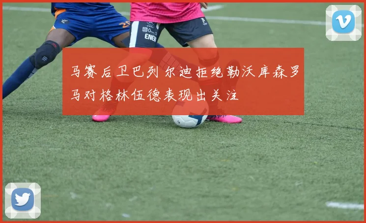 马赛后卫巴列尔迪拒绝勒沃库森罗马对格林伍德表现出关注
