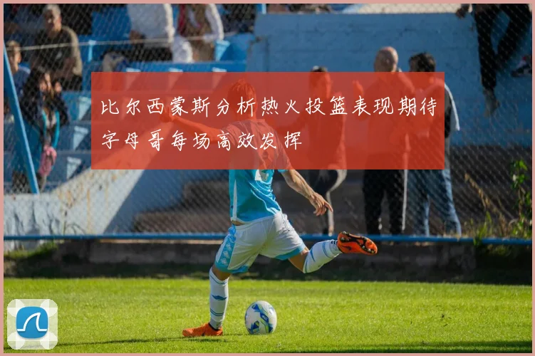 比尔西蒙斯分析热火投篮表现期待字母哥每场高效发挥