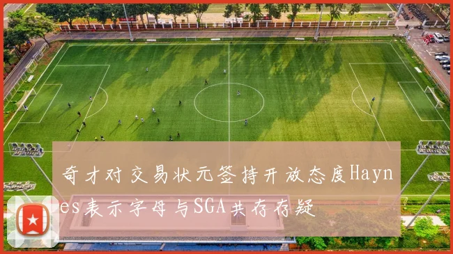 奇才对交易状元签持开放态度Haynes表示字母与SGA共存存疑