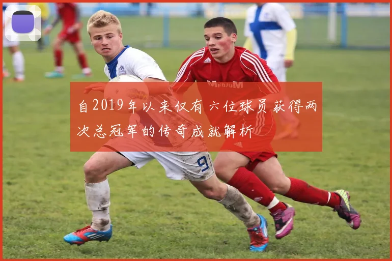 自2019年以来仅有六位球员获得两次总冠军的传奇成就解析