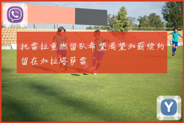 托雷拉重燃留队希望渴望加薪续约留在加拉塔萨雷