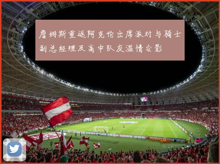 詹姆斯重返阿克伦出席派对与骑士副总经理及高中队友温情合影