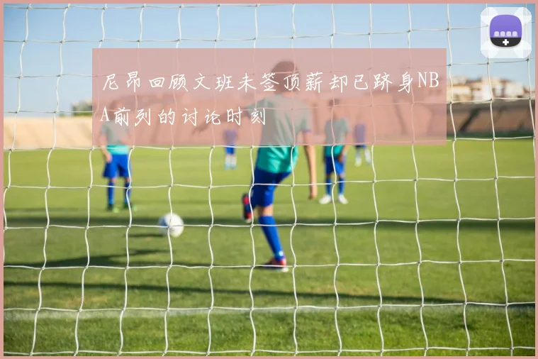 尼昂回顾文班未签顶薪却已跻身NBA前列的讨论时刻