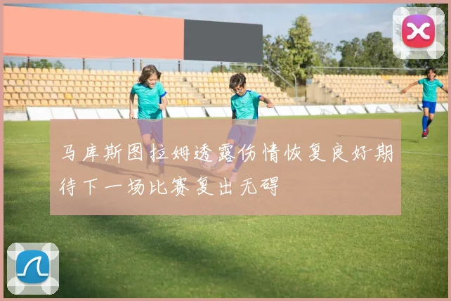 马库斯图拉姆透露伤情恢复良好期待下一场比赛复出无碍