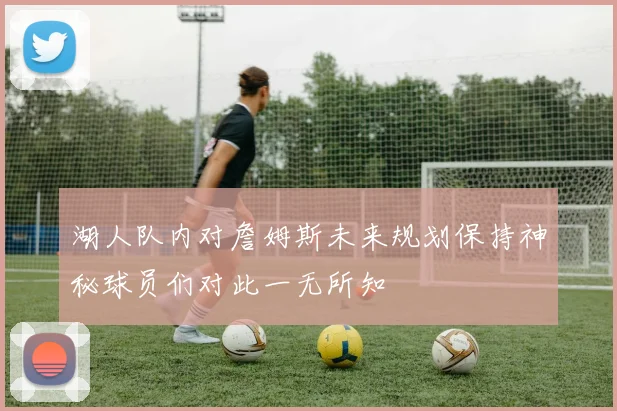 湖人队内对詹姆斯未来规划保持神秘球员们对此一无所知