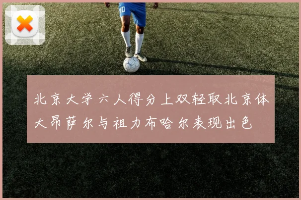 北京大学六人得分上双轻取北京体大昂萨尔与祖力布哈尔表现出色