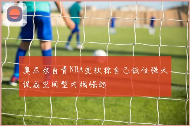 奥尼尔自责NBA变软称自己低位强大促成空间型内线崛起