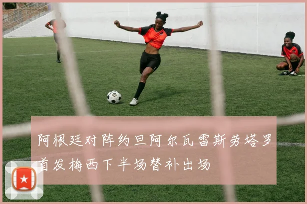 阿根廷对阵约旦阿尔瓦雷斯劳塔罗首发梅西下半场替补出场