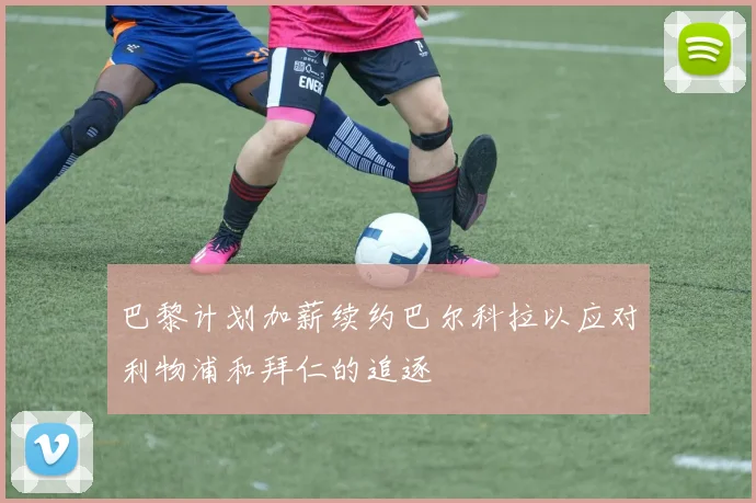 巴黎计划加薪续约巴尔科拉以应对利物浦和拜仁的追逐